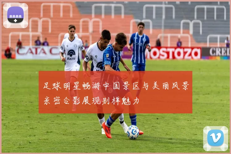 足球明星畅游中国景区与美丽风景亲密合影展现别样魅力