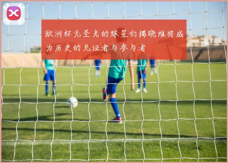 欧洲杯无圣光的球星们揭晓谁将成为历史的见证者与参与者
